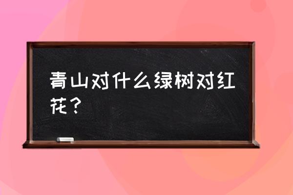 青山家园美对什么 青山对什么绿树对红花？