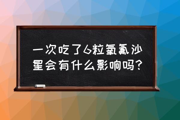 氧氟沙星片的用法用量 一次吃了6粒氧氟沙星会有什么影响吗？