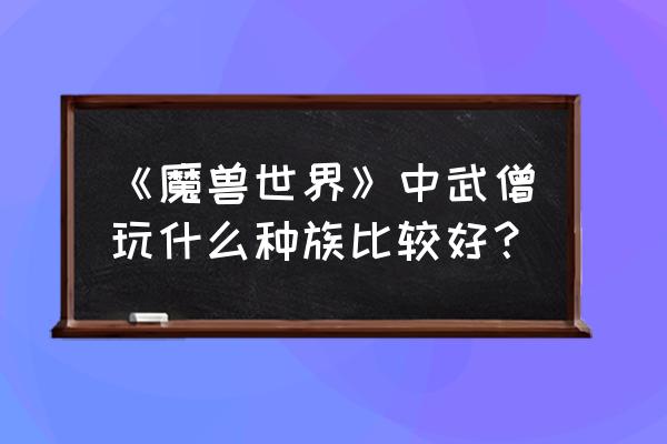 魔兽世界武僧种族 《魔兽世界》中武僧玩什么种族比较好？