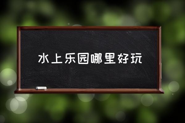 水上乐园哪里最好玩 水上乐园哪里好玩