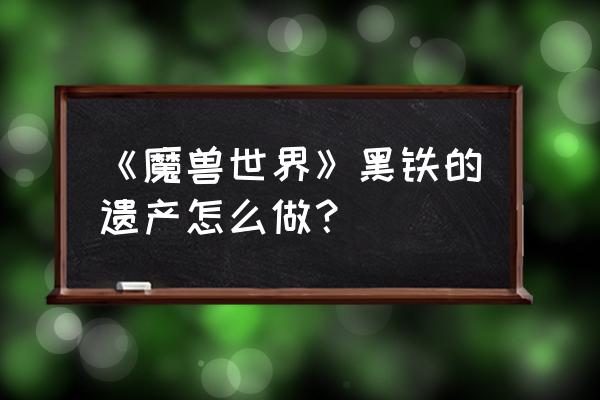 黑铁的遗产给什么 《魔兽世界》黑铁的遗产怎么做？