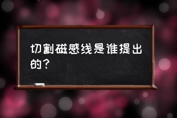 切割磁感线是谁 切割磁感线是谁提出的？