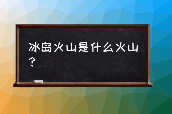 冰岛都有哪些火山 冰岛火山是什么火山？