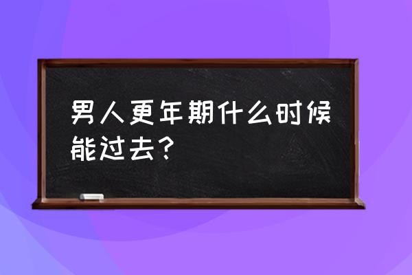 男人更年期多久能过去 男人更年期什么时候能过去？