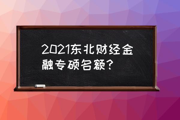 2021硕士研究生招生简章 2021东北财经金融专硕名额？