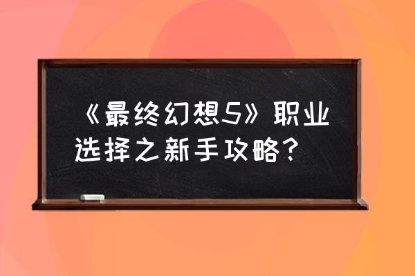 最终幻想5完美攻略 《最终幻想5》职业选择之新手攻略？