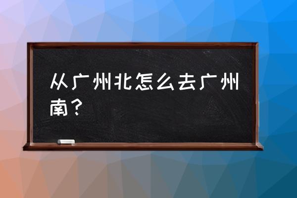 广州北到广州南 从广州北怎么去广州南？