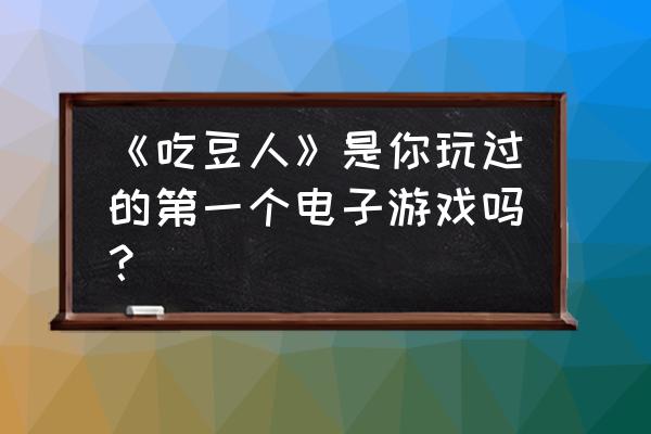 吃豆人游戏 《吃豆人》是你玩过的第一个电子游戏吗？