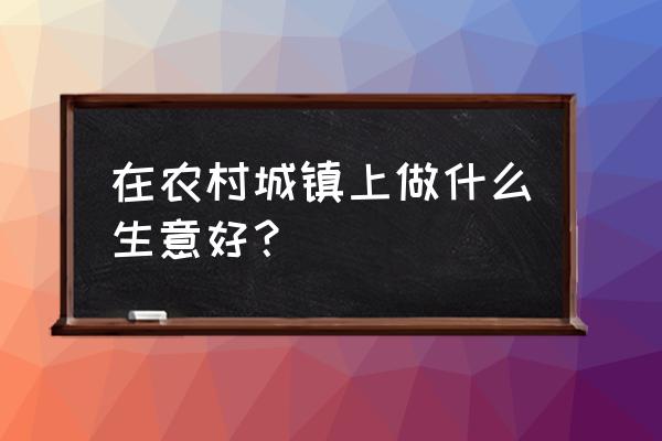 农村县城做什么生意好 在农村城镇上做什么生意好？