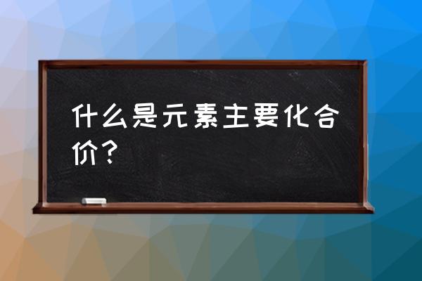 元素主要化合价 什么是元素主要化合价？