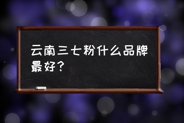 云南三七好还是文山三七好 云南三七粉什么品牌最好？