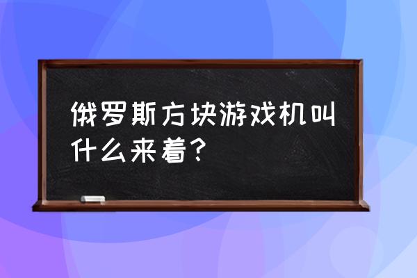 俄罗斯方块游戏机叫啥 俄罗斯方块游戏机叫什么来着？