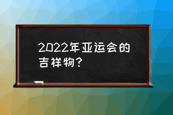 亚运会吉祥物寓意 2022年亚运会的吉祥物？