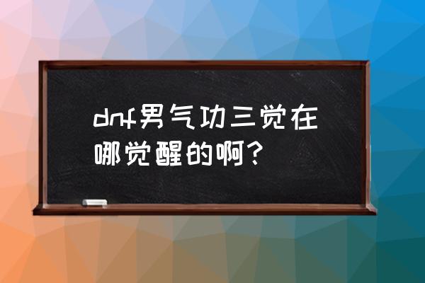 dnf男气功三觉叫什么 dnf男气功三觉在哪觉醒的啊？