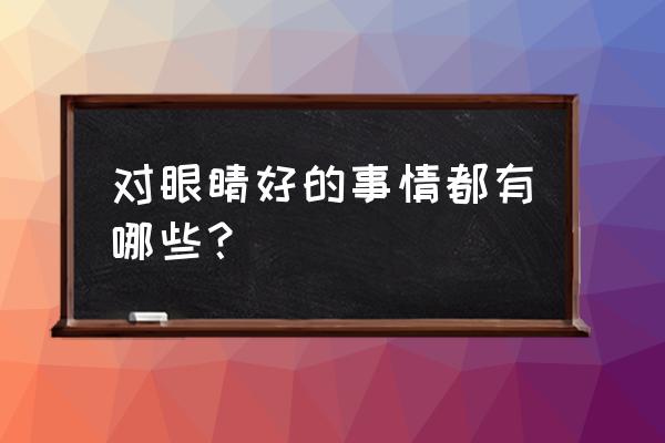 对眼睛的好处有哪些 对眼睛好的事情都有哪些？