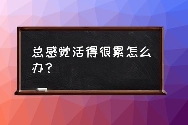 我感觉好累 总感觉活得很累怎么办？