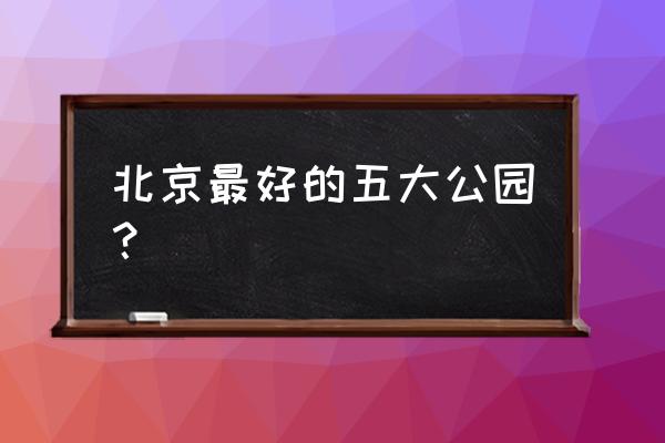 北京的公园都有哪些著名的 北京最好的五大公园？