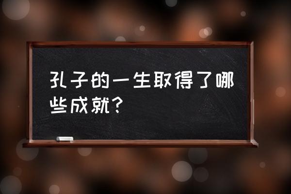 简述孔子的主要成就 孔子的一生取得了哪些成就？