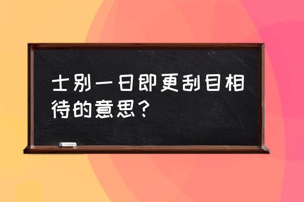 更刮目相待的解释 士别一日即更刮目相待的意思？