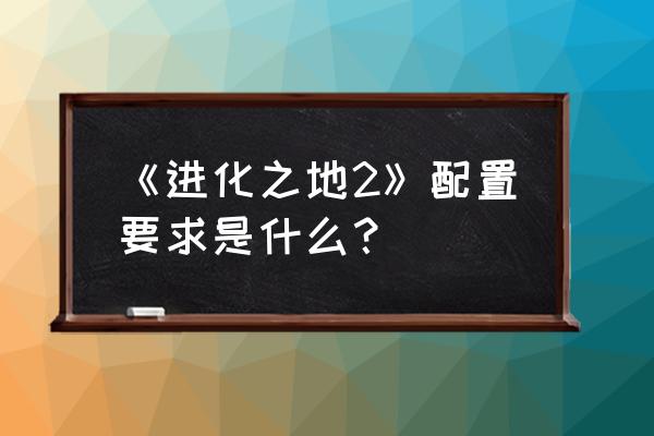 进化之地2百科 《进化之地2》配置要求是什么？