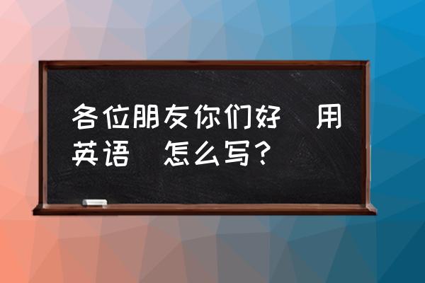 您们好英文 各位朋友你们好(用英语)怎么写？