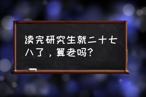 这一年我二十七八岁 读完研究生就二十七八了，算老吗？