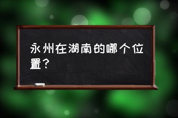 永州市在湖南省的位置 永州在湖南的哪个位置？