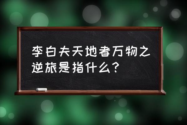 夫天地之逆旅 李白夫天地者万物之逆旅是指什么？