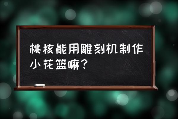 桃核雕刻花篮 桃核能用雕刻机制作小花篮嘛？