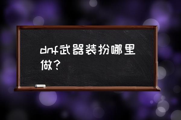 dnf武器装扮2021 dnf武器装扮哪里做？