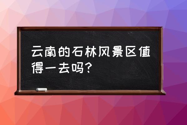 石林风景区好玩吗 云南的石林风景区值得一去吗？