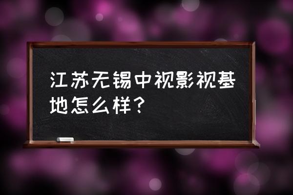 无锡影视城主要景点 江苏无锡中视影视基地怎么样？