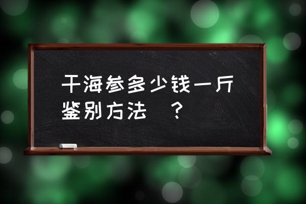 干海参多少钱一斤正常 干海参多少钱一斤（鉴别方法）？