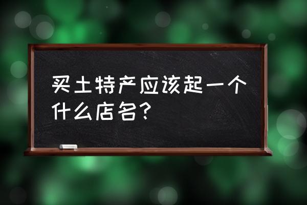 土特产店名 买土特产应该起一个什么店名？