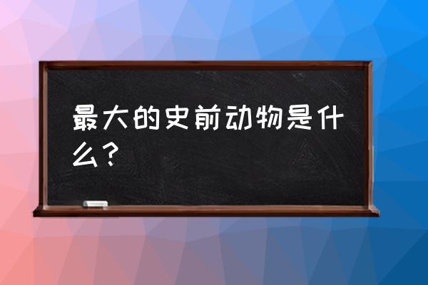 史前最大的动物啊 最大的史前动物是什么？