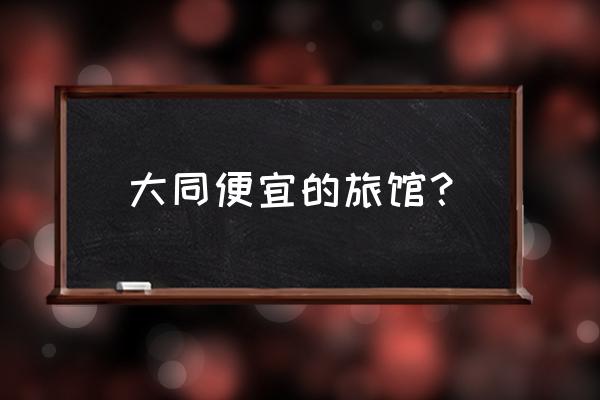 大同住宿哪里比较便宜 大同便宜的旅馆？