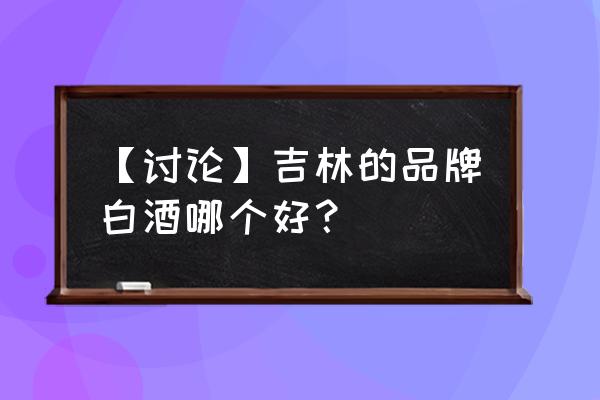 吉林有名的白酒 【讨论】吉林的品牌白酒哪个好？