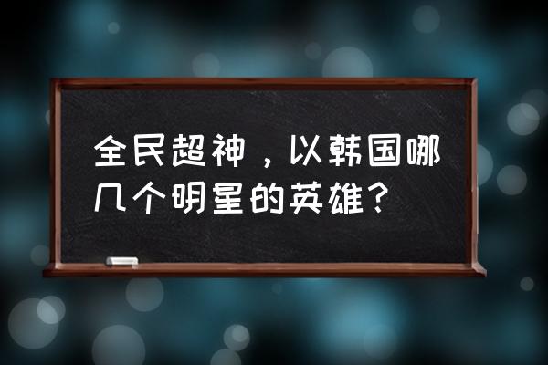 全民超神英雄大全 全民超神，以韩国哪几个明星的英雄？