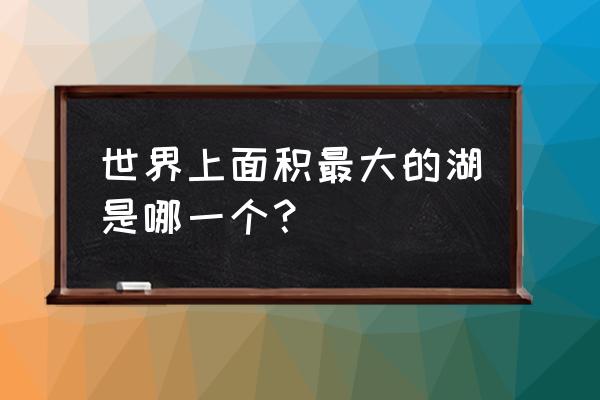 世界上面积最大的湖 世界上面积最大的湖是哪一个？