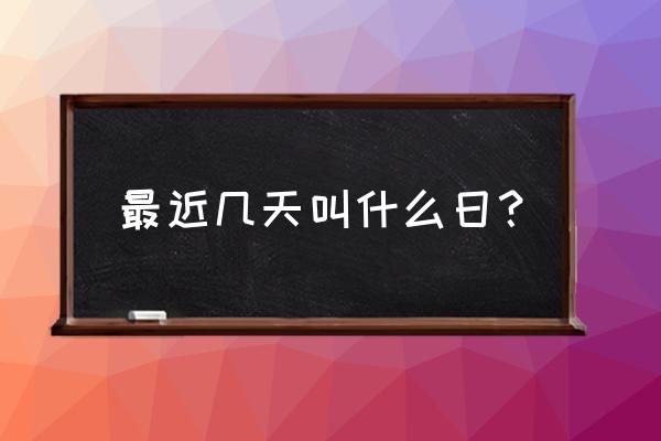 这几天是什么日子 最近几天叫什么日？