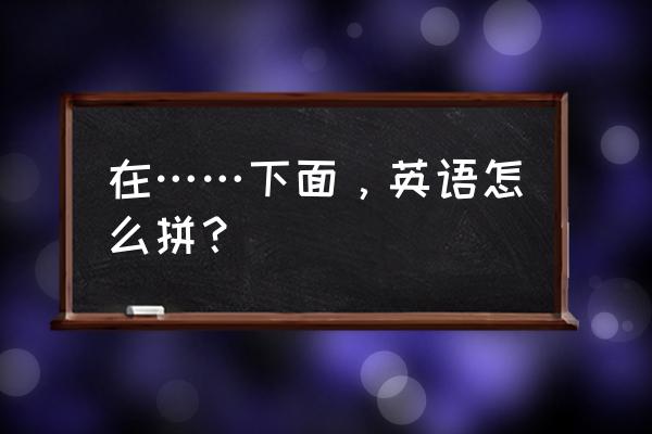 在 底部英文 在……下面，英语怎么拼？