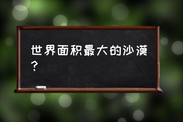 全世界最大的沙漠 世界面积最大的沙漠？