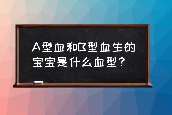 b型血和a型血 A型血和B型血生的宝宝是什么血型？