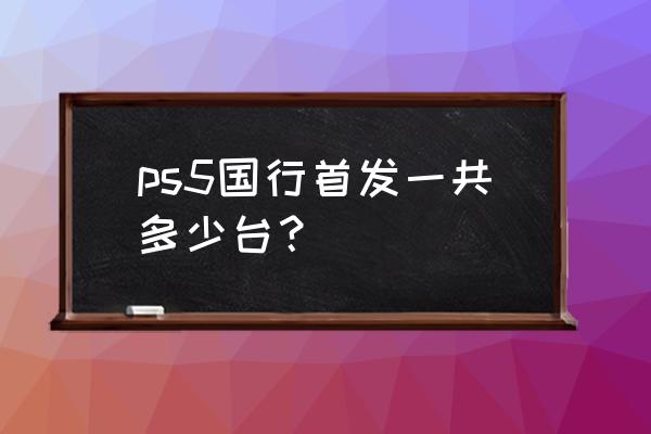 sony中国ps5 ps5国行首发一共多少台？