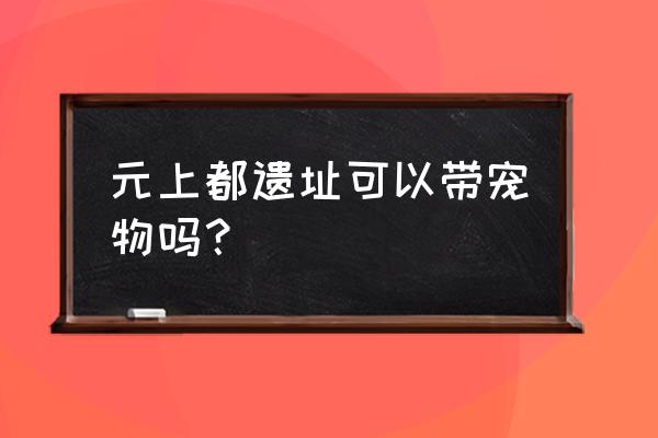 元上都遗址公园 元上都遗址可以带宠物吗？