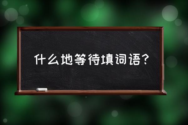 还有什么去等待 什么地等待填词语？