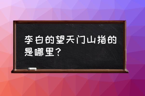 李白的望天门山指的是哪里 李白的望天门山指的是哪里？