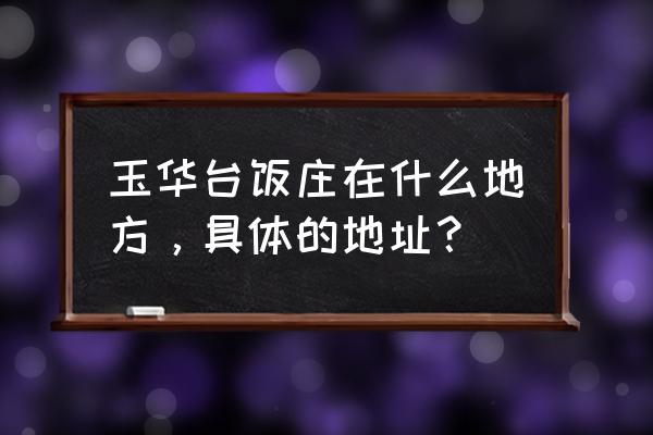 玉华台饭庄总店地址 玉华台饭庄在什么地方，具体的地址？