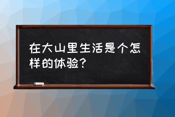 大山的悠闲山林生活 在大山里生活是个怎样的体验？