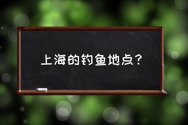 上海钓鱼的地方 野钓 上海的钓鱼地点？